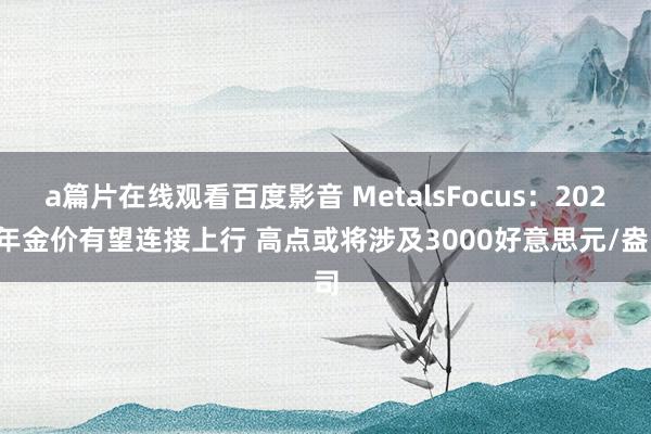 a篇片在线观看百度影音 MetalsFocus：2025年金价有望连接上行 高点或将涉及3000好意思元/盎司