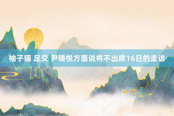 柚子猫 足交 尹锡悦方面说将不出席16日的走访