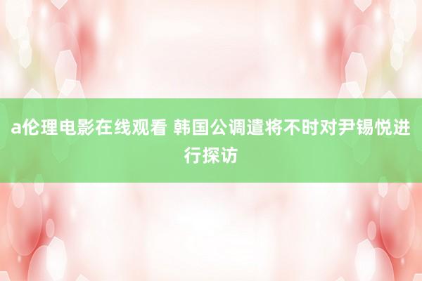 a伦理电影在线观看 韩国公调遣将不时对尹锡悦进行探访