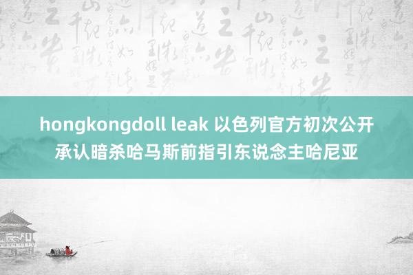 hongkongdoll leak 以色列官方初次公开承认暗杀哈马斯前指引东说念主哈尼亚