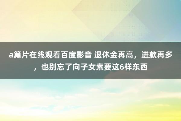 a篇片在线观看百度影音 退休金再高，进款再多，也别忘了向子女索要这6样东西