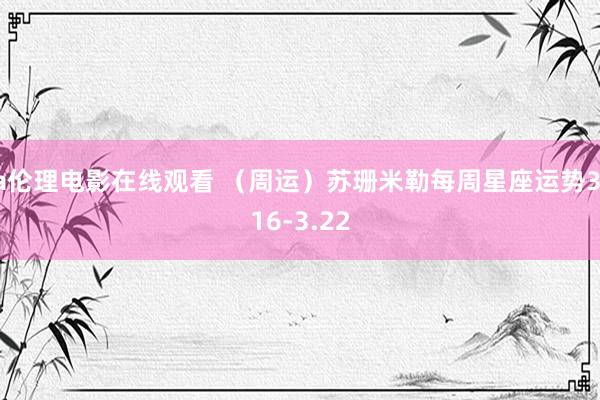a伦理电影在线观看 （周运）苏珊米勒每周星座运势3.16-3.22