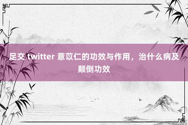 足交 twitter 薏苡仁的功效与作用,治什么病及颠倒功效