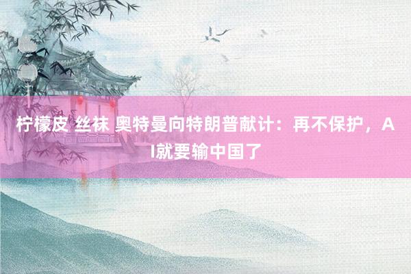 柠檬皮 丝袜 奥特曼向特朗普献计:再不保护,AI就要输中国了