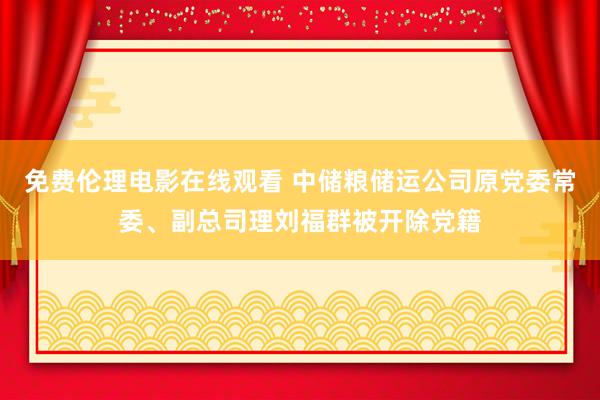 免费伦理电影在线观看 中储粮储运公司原党委常委、副总司理刘福群被开除党籍
