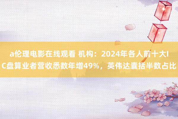 a伦理电影在线观看 机构:2024年各人前十大IC盘算业者营收悉数年增49%,英伟达囊括半数占比