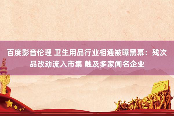 百度影音伦理 卫生用品行业相通被曝黑幕:残次品改动流入市集 触及多家闻名企业