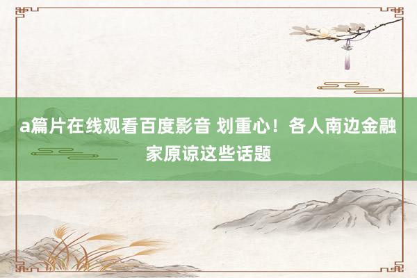 a篇片在线观看百度影音 划重心!各人南边金融家原谅这些话题
