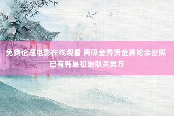 免费伦理电影在线观看 再曝金秀贤金赛纶亲密照 已有韩星初始取关男方