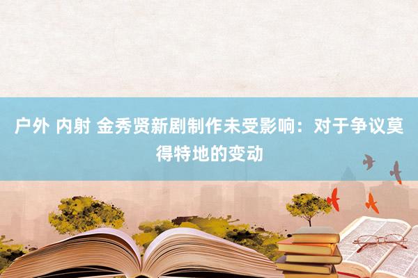 户外 内射 金秀贤新剧制作未受影响:对于争议莫得特地的变动