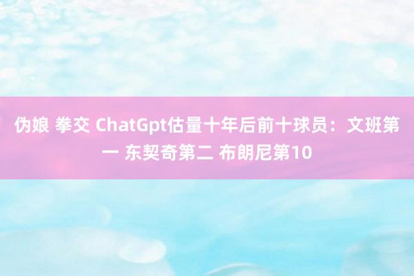 伪娘 拳交 ChatGpt估量十年后前十球员：文班第一 东契奇第二 布朗尼第10