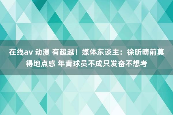 在线av 动漫 有超越！媒体东谈主：徐昕畴前莫得地点感 年青球员不成只发奋不想考