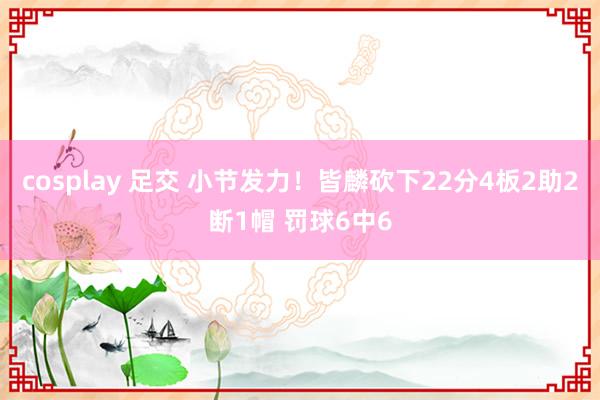 cosplay 足交 小节发力！皆麟砍下22分4板2助2断1帽 罚球6中6