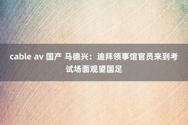 cable av 国产 马德兴:迪拜领事馆官员来到考试场面观望国足