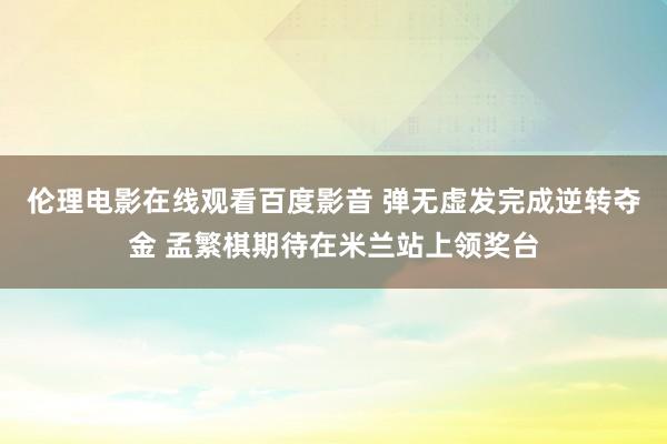 伦理电影在线观看百度影音 弹无虚发完成逆转夺金 孟繁棋期待在米兰站上领奖台