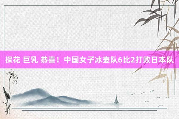 探花 巨乳 恭喜！中国女子冰壶队6比2打败日本队