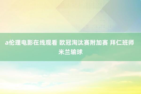 a伦理电影在线观看 欧冠淘汰赛附加赛 拜仁班师 米兰输球