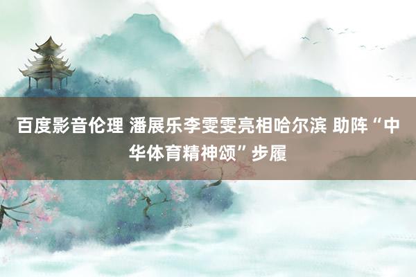 百度影音伦理 潘展乐李雯雯亮相哈尔滨 助阵“中华体育精神颂”步履