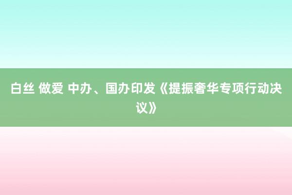 白丝 做爱 中办、国办印发《提振奢华专项行动决议》