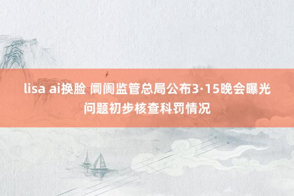 lisa ai换脸 阛阓监管总局公布3·15晚会曝光问题初步核查科罚情况