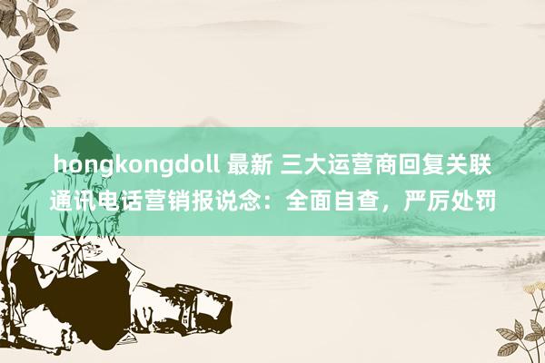 hongkongdoll 最新 三大运营商回复关联通讯电话营销报说念:全面自查,严厉处罚