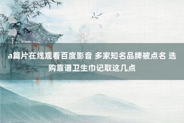 a篇片在线观看百度影音 多家知名品牌被点名 选购靠谱卫生巾记取这几点