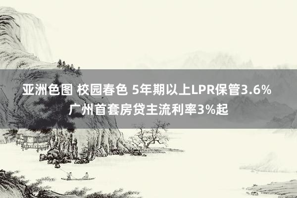 亚洲色图 校园春色 5年期以上LPR保管3.6% 广州首套房贷主流利率3%起
