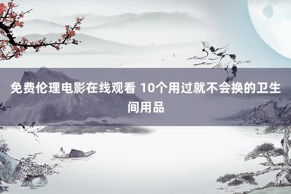 免费伦理电影在线观看 10个用过就不会换的卫生间用品