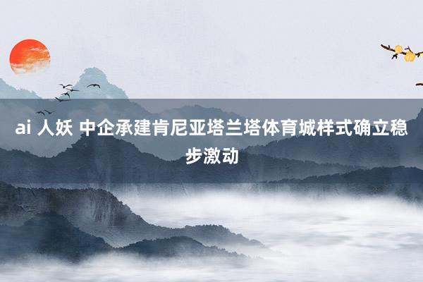 ai 人妖 中企承建肯尼亚塔兰塔体育城样式确立稳步激动