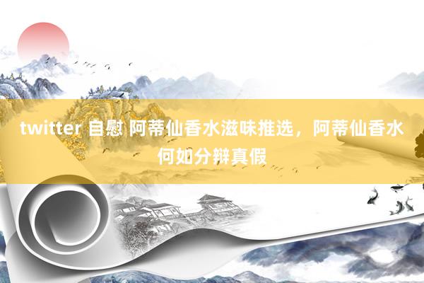 twitter 自慰 阿蒂仙香水滋味推选，阿蒂仙香水何如分辩真假