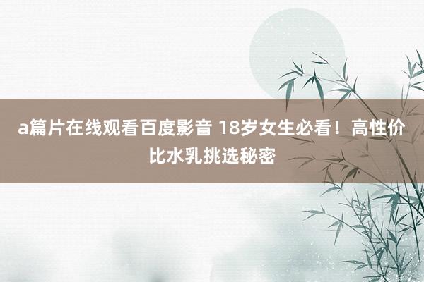 a篇片在线观看百度影音 18岁女生必看！高性价比水乳挑选秘密
