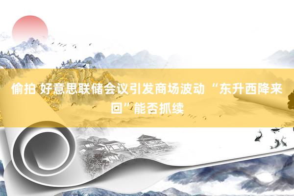 偷拍 好意思联储会议引发商场波动 “东升西降来回”能否抓续
