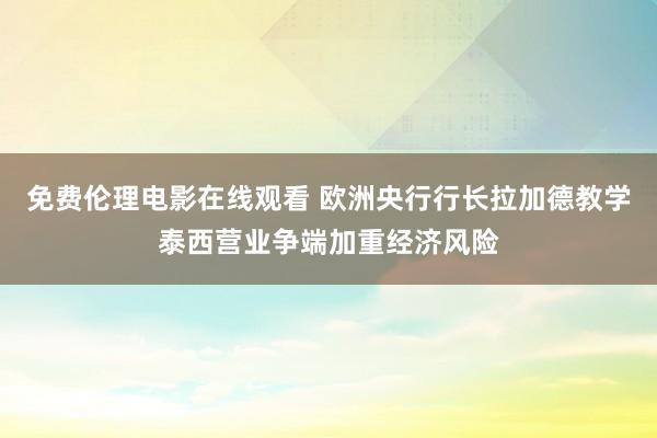 免费伦理电影在线观看 欧洲央行行长拉加德教学泰西营业争端加重经济风险