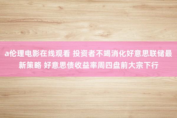 a伦理电影在线观看 投资者不竭消化好意思联储最新策略 好意思债收益率周四盘前大宗下行