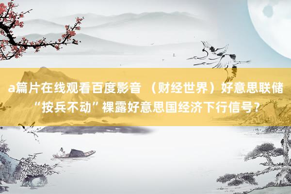 a篇片在线观看百度影音 （财经世界）好意思联储“按兵不动”裸露好意思国经济下行信号？