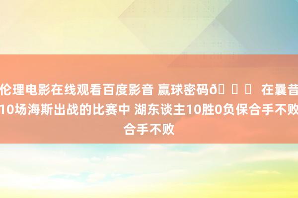 伦理电影在线观看百度影音 赢球密码🙌 在曩昔10场海斯出战的比赛中 湖东谈主10胜0负保合手不败