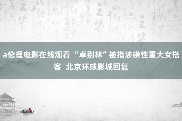 a伦理电影在线观看 “卓别林”被指涉嫌性重大女搭客  北京环球影城回复