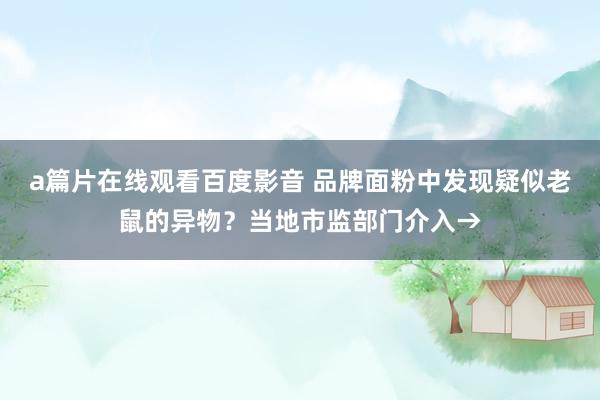 a篇片在线观看百度影音 品牌面粉中发现疑似老鼠的异物？当地市监部门介入→