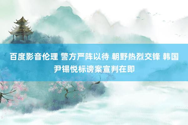 百度影音伦理 警方严阵以待 朝野热烈交锋 韩国尹锡悦标谤案宣判在即