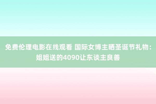 免费伦理电影在线观看 国际女博主晒圣诞节礼物：姐姐送的4090让东谈主良善