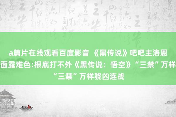 a篇片在线观看百度影音 《黑传说》吧吧主洛恩佐接商单面露难色:根底打不外《黑传说：悟空》“三禁”万样骁凶连战