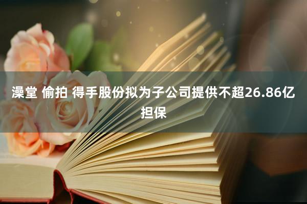 澡堂 偷拍 得手股份拟为子公司提供不超26.86亿担保