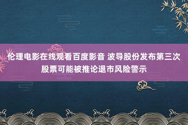 伦理电影在线观看百度影音 波导股份发布第三次股票可能被推论退市风险警示