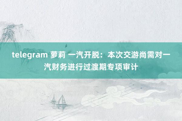 telegram 萝莉 一汽开脱:本次交游尚需对一汽财务进行过渡期专项审计