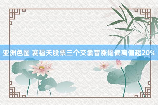 亚洲色图 赛福天股票三个交曩昔涨幅偏离值超20%