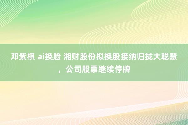 邓紫棋 ai换脸 湘财股份拟换股接纳归拢大聪慧，公司股票继续停牌
