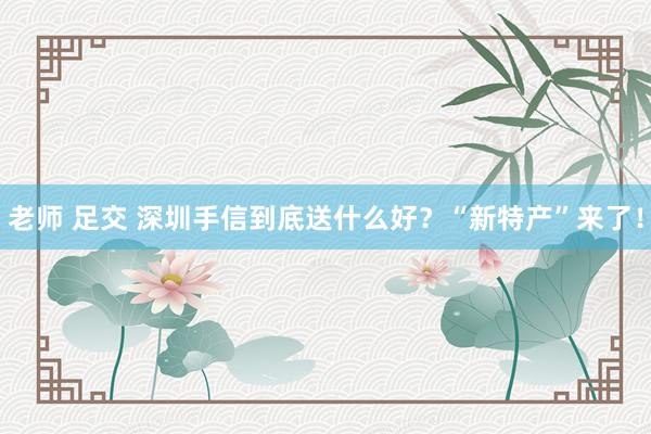 老师 足交 深圳手信到底送什么好？“新特产”来了！