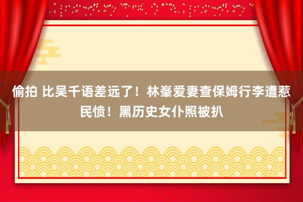 偷拍 比吴千语差远了!林峯爱妻查保姆行李遭惹民愤!黑历史女仆照被扒