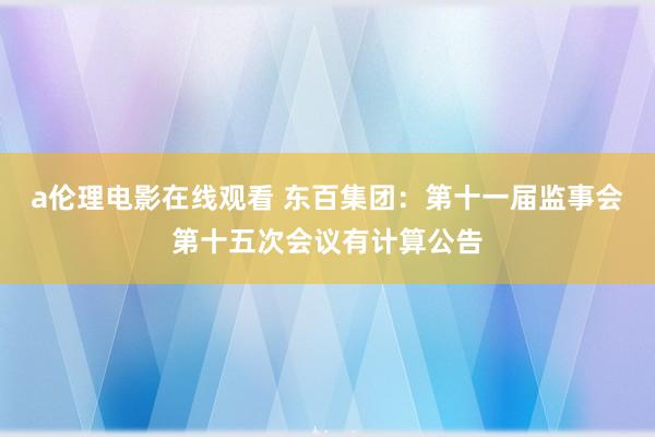 a伦理电影在线观看 东百集团:第十一届监事会第十五次会议有计算公告