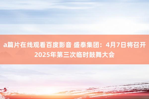 a篇片在线观看百度影音 盛泰集团:4月7日将召开2025年第三次临时鼓舞大会